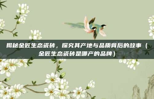 揭秘金匠生态瓷砖,探究其产地与品质背后的故事(金匠生态瓷砖是哪产的品牌)