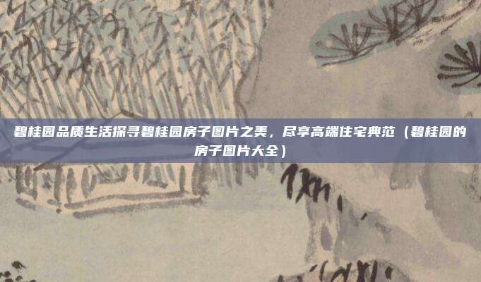 碧桂园品质生活探寻碧桂园房子图片之美，尽享高端住宅典范（碧桂园的房子图片大全）