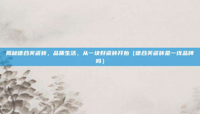 揭秘德合芙瓷砖,品质生活,从一块好瓷砖开始(德合芙瓷砖是一线品牌吗)