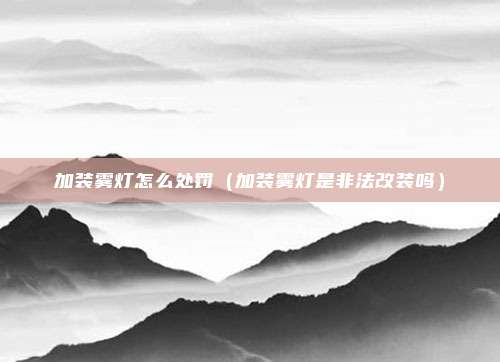 加装雾灯怎么处罚(加装雾灯是非法改装吗)