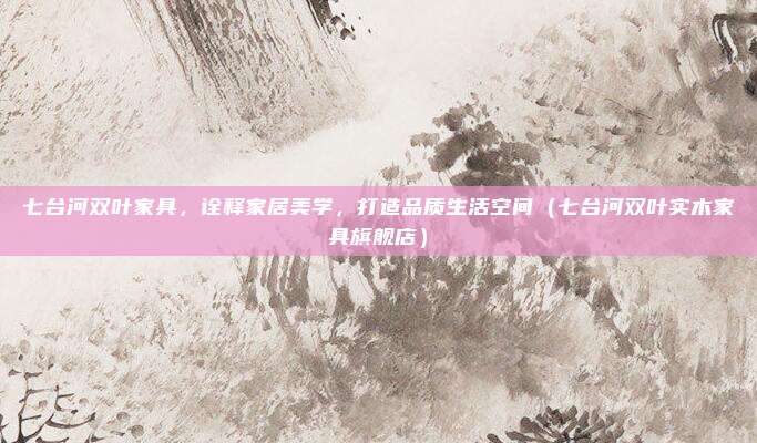 七台河双叶家具,诠释家居美学,打造品质生活空间(七台河双叶实木家具旗舰店)