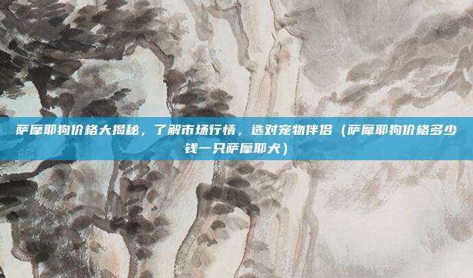 萨摩耶狗价格大揭秘,了解市场行情,选对宠物伴侣(萨摩耶狗价格多少钱一只萨摩耶犬)