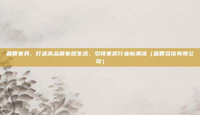 晶智家具，打造高品质家居生活，引领家居行业新潮流（晶智装饰有限公司）