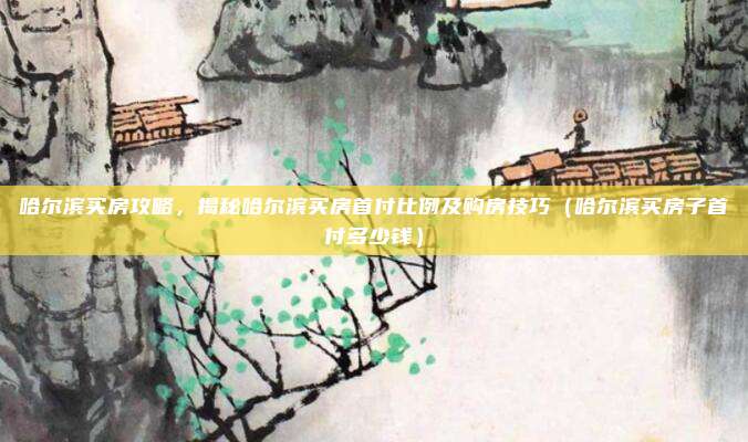 哈尔滨买房攻略，揭秘哈尔滨买房首付比例及购房技巧（哈尔滨买房子首付多少钱）