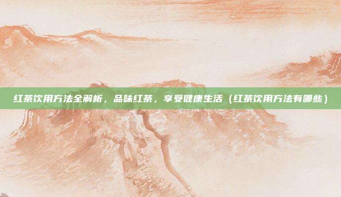 红茶饮用方法全解析，品味红茶，享受健康生活（红茶饮用方法有哪些）