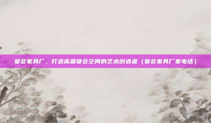 宴会家具厂，打造高端宴会空间的艺术创造者（宴会家具厂家电话）