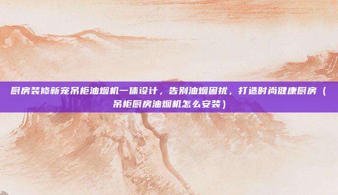 厨房装修新宠吊柜油烟机一体设计，告别油烟困扰，打造时尚健康厨房（吊柜厨房油烟机怎么安装）