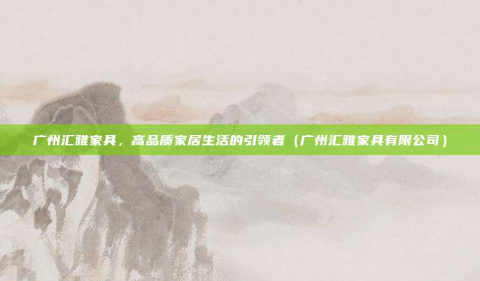 广州汇雅家具,高品质家居生活的引领者(广州汇雅家具有限公司)