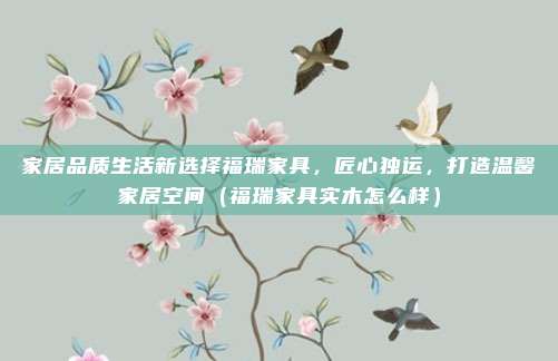 家居品质生活新选择福瑞家具，匠心独运，打造温馨家居空间（福瑞家具实木怎么样）