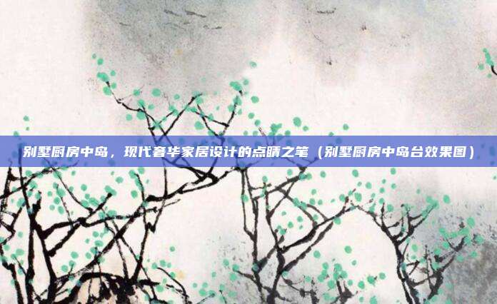 别墅厨房中岛，现代奢华家居设计的点睛之笔（别墅厨房中岛台效果图）