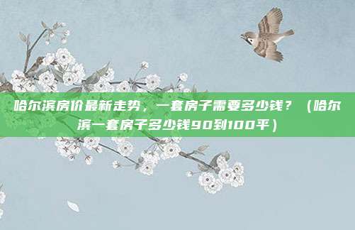 哈尔滨房价最新走势,一套房子需要多少钱?(哈尔滨一套房子多少钱90到100平)