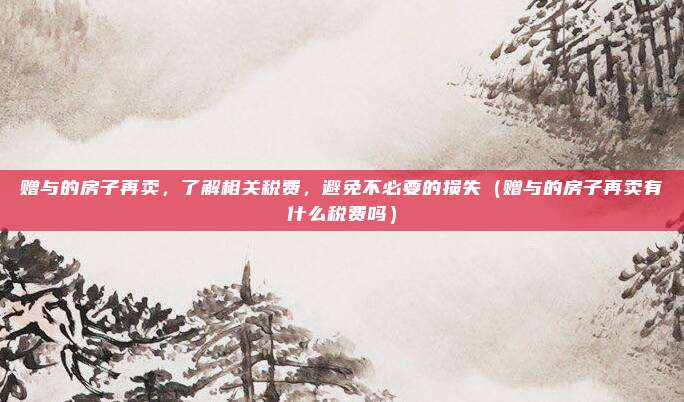 赠与的房子再卖，了解相关税费，避免不必要的损失（赠与的房子再卖有什么税费吗）
