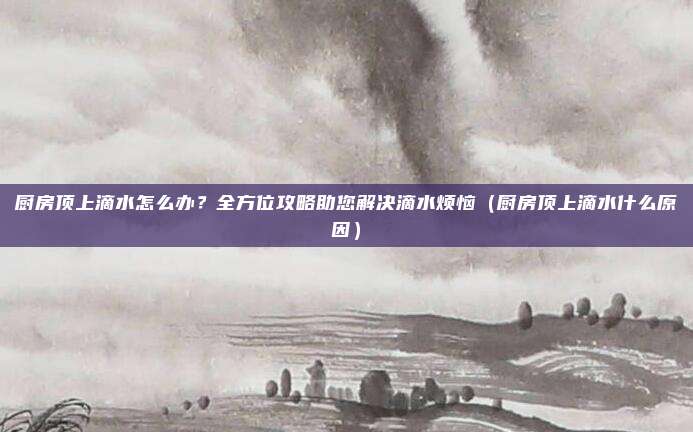 厨房顶上滴水怎么办?全方位攻略助您解决滴水烦恼(厨房顶上滴水什么原因)