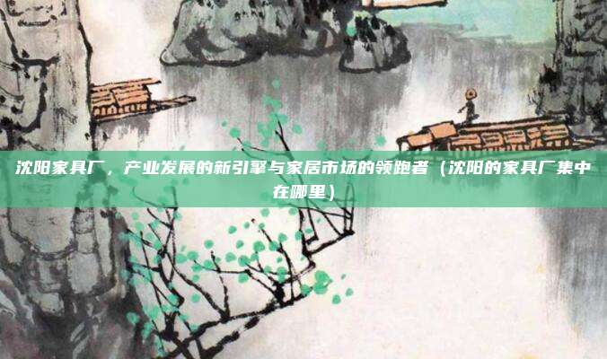 沈阳家具厂，产业发展的新引擎与家居市场的领跑者（沈阳的家具厂集中在哪里）