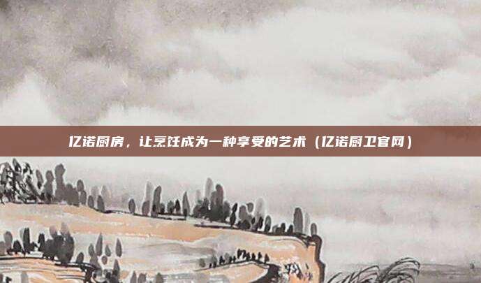 亿诺厨房,让烹饪成为一种享受的艺术(亿诺厨卫官网)