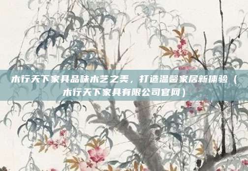 木行天下家具品味木艺之美，打造温馨家居新体验（木行天下家具有限公司官网）