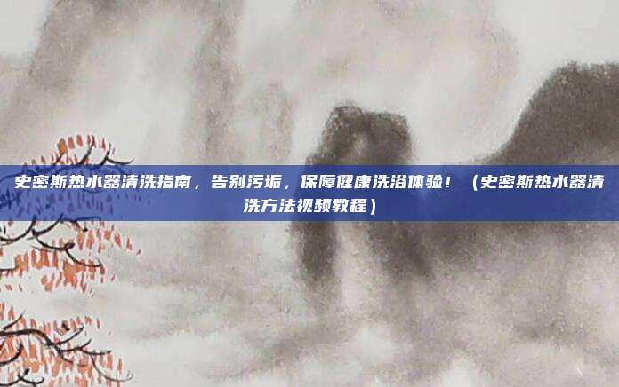 史密斯热水器清洗指南，告别污垢，保障健康洗浴体验！（史密斯热水器清洗方法视频教程）