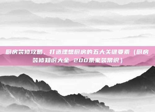 厨房装修攻略，打造理想厨房的五大关键要素（厨房装修知识大全 200条家装常识）