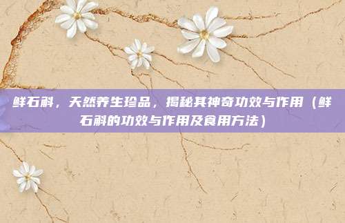 鲜石斛，天然养生珍品，揭秘其神奇功效与作用（鲜石斛的功效与作用及食用方法）