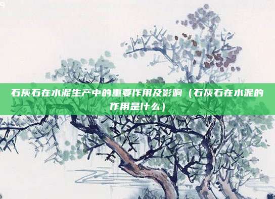 石灰石在水泥生产中的重要作用及影响(石灰石在水泥的作用是什么)