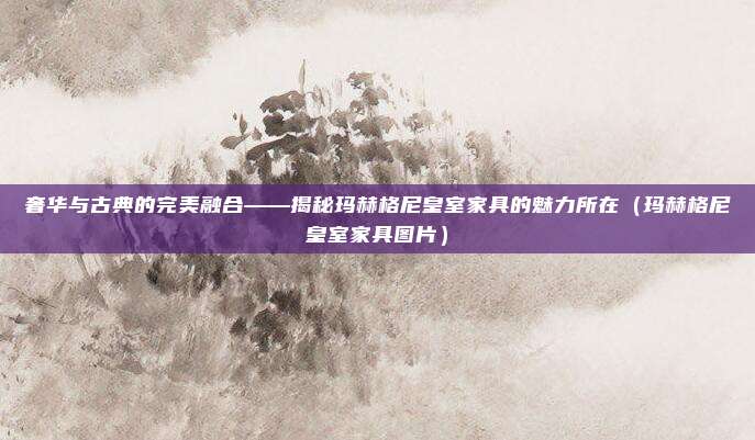 奢华与古典的完美融合——揭秘玛赫格尼皇室家具的魅力所在(玛赫格尼皇室家具图片)