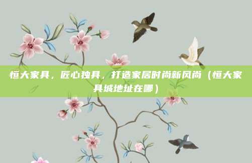 恒大家具,匠心独具,打造家居时尚新风尚(恒大家具城地址在哪)