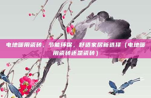 电地暖用瓷砖,节能环保,舒适家居新选择(电地暖用瓷砖还是瓷砖)