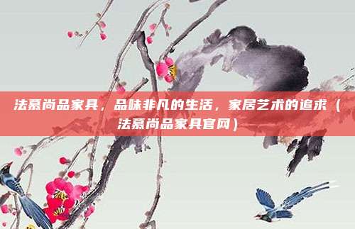 法慕尚品家具,品味非凡的生活,家居艺术的追求(法慕尚品家具官网)