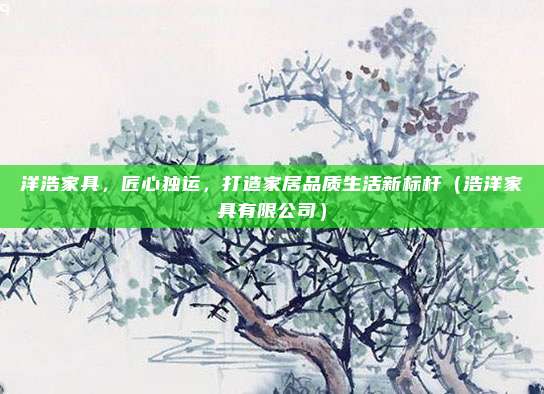 洋浩家具，匠心独运，打造家居品质生活新标杆（浩洋家具有限公司）