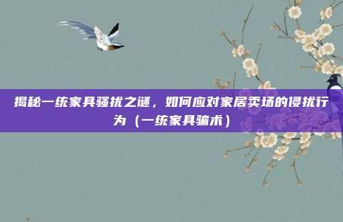 揭秘一统家具骚扰之谜，如何应对家居卖场的侵扰行为（一统家具骗术）