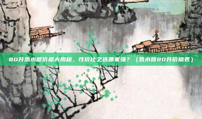 80升热水器价格大揭秘，性价比之选哪家强？（热水器80升价格表）