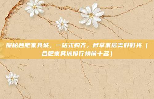 探秘合肥家具城,一站式购齐,尽享家居美好时光(合肥家具城排行榜前十名)