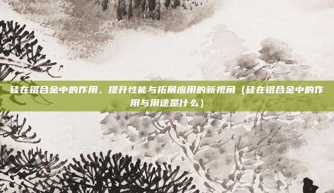 硅在铝合金中的作用，提升性能与拓展应用的新视角（硅在铝合金中的作用与用途是什么）