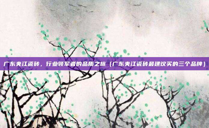 广东夹江瓷砖,行业领军者的品质之旅(广东夹江瓷砖最建议买的三个品牌)