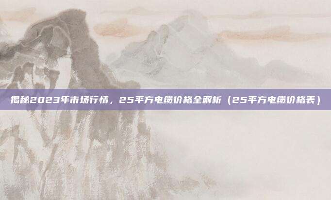 揭秘2023年市场行情,25平方电缆价格全解析(25平方电缆价格表)