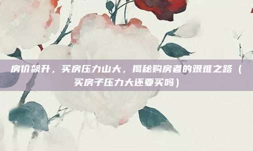 房价飙升,买房压力山大,揭秘购房者的艰难之路(买房子压力大还要买吗)