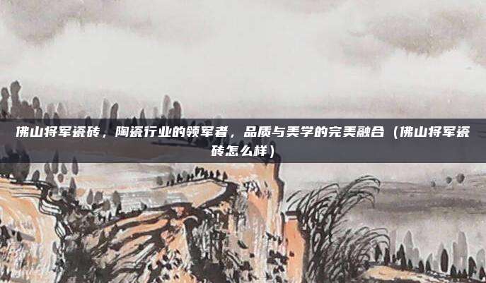 佛山将军瓷砖，陶瓷行业的领军者，品质与美学的完美融合（佛山将军瓷砖怎么样）
