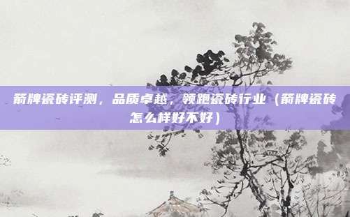 箭牌瓷砖评测，品质卓越，领跑瓷砖行业（箭牌瓷砖怎么样好不好）