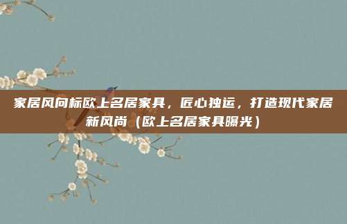 家居风向标欧上名居家具,匠心独运,打造现代家居新风尚(欧上名居家具曝光)