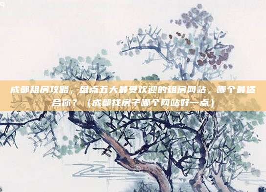 成都租房攻略,盘点五大最受欢迎的租房网站,哪个最适合你?(成都找房子哪个网站好一点)