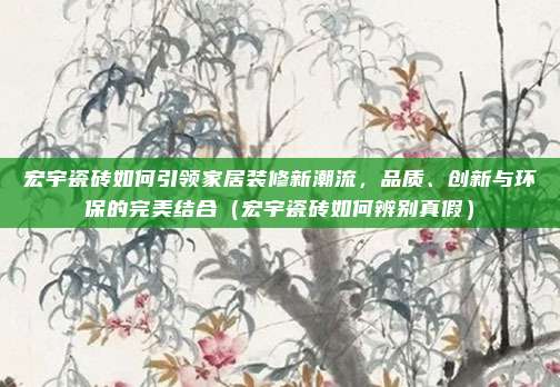 宏宇瓷砖如何引领家居装修新潮流，品质、创新与环保的完美结合（宏宇瓷砖如何辨别真假）