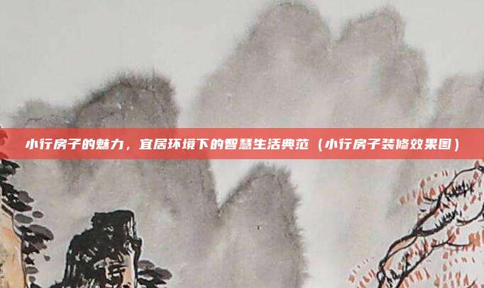 小行房子的魅力,宜居环境下的智慧生活典范(小行房子装修效果图)