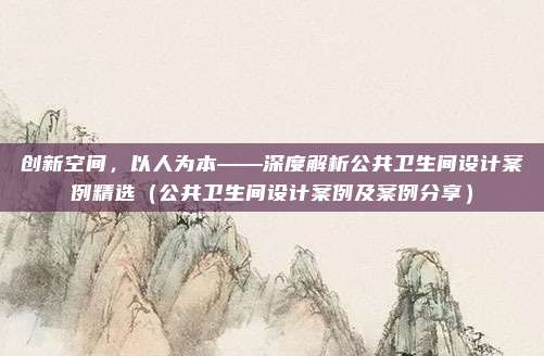 创新空间，以人为本——深度解析公共卫生间设计案例精选（公共卫生间设计案例及案例分享）