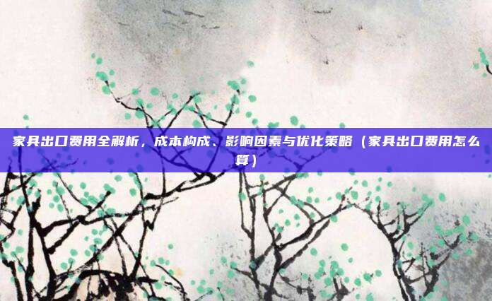 家具出口费用全解析，成本构成、影响因素与优化策略（家具出口费用怎么算）