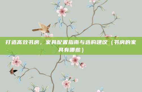打造高效书房，家具配置指南与选购建议（书房的家具有哪些）
