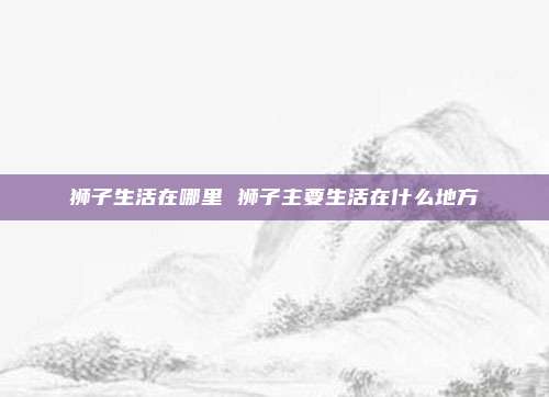 狮子生活在哪里 狮子主要生活在什么地方