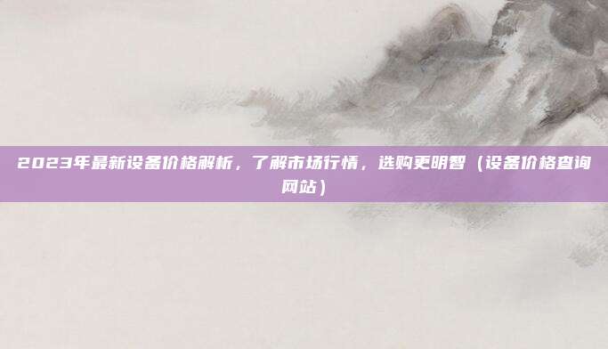 2023年最新设备价格解析,了解市场行情,选购更明智(设备价格查询网站)