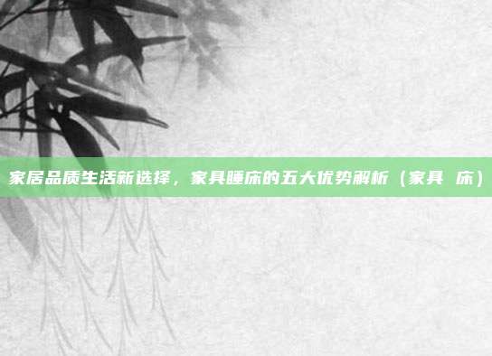 家居品质生活新选择，家具睡床的五大优势解析（家具 床）