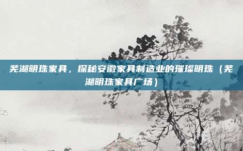 芜湖明珠家具，探秘安徽家具制造业的璀璨明珠（芜湖明珠家具广场）