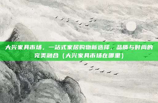 大兴家具市场，一站式家居购物新选择，品质与时尚的完美融合（大兴家具市场在哪里）